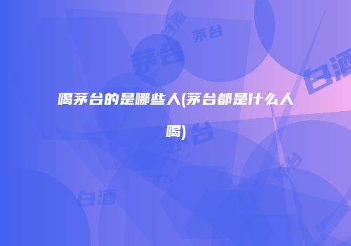 喝茅台的是哪些人(茅台都是什么人喝)