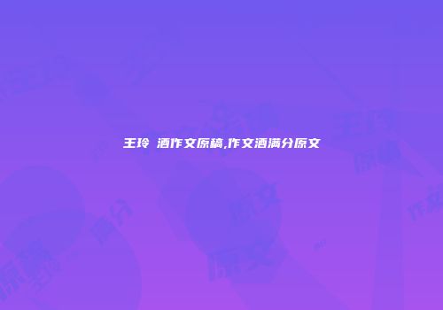 王玲巜酒作文原稿,作文酒满分原文