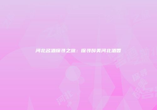 河北名酒探寻之旅：探寻醉美河北酒香