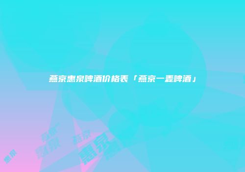 燕京惠泉啤酒价格表「燕京一麦啤酒」