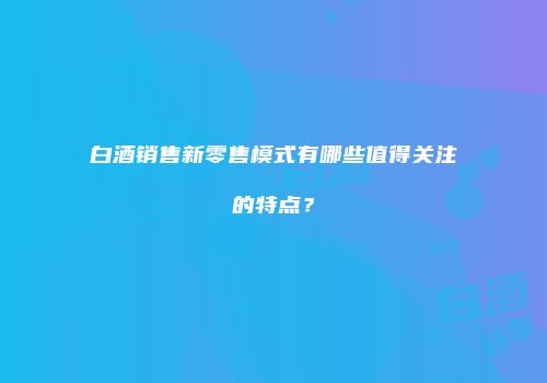 白酒销售新零售模式有哪些值得关注的特点？