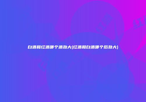 白酒和红酒哪个酒劲大(红酒和白酒哪个后劲大)