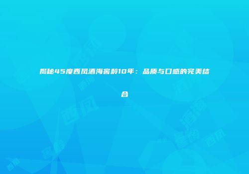揭秘45度西凤酒海窖龄10年：品质与口感的完美结合