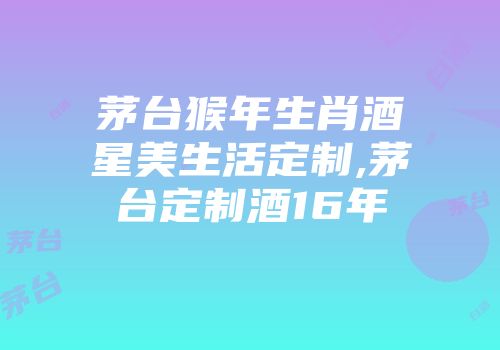 茅台猴年生肖酒星美生活定制,茅台定制酒16年