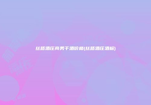 丝路酒庄商务干酒价格(丝路酒庄酒标)
