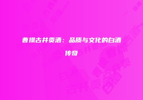 曹操古井贡酒：品质与文化的白酒传奇
