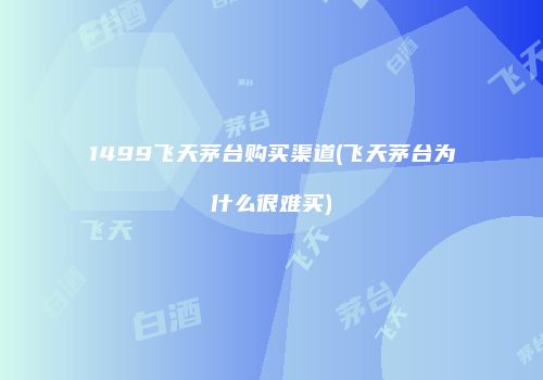 1499飞天茅台购买渠道(飞天茅台为什么很难买)
