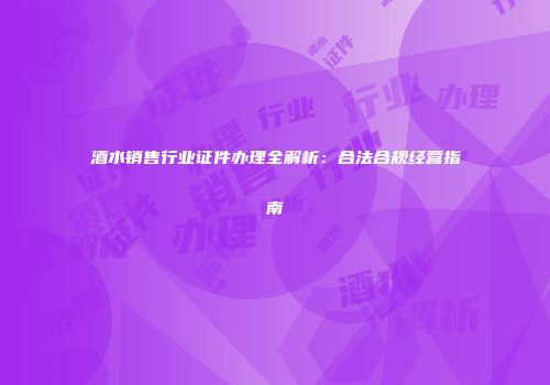 酒水销售行业证件办理全解析：合法合规经营指南