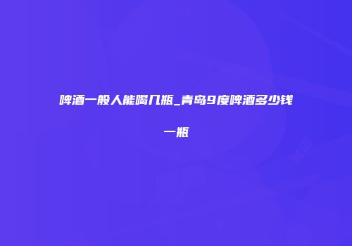 啤酒一般人能喝几瓶_青岛9度啤酒多少钱一瓶
