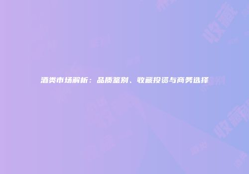 酒类市场解析：品质鉴别、收藏投资与商务选择
