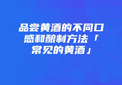 品尝黄酒的不同口感和酿制方法「常见的黄酒」
