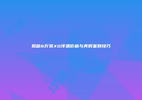揭秘6斤装XO洋酒价格与真假鉴别技巧