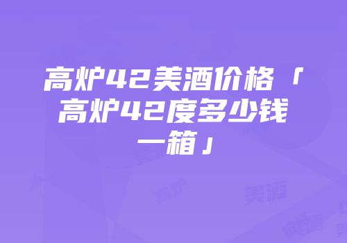 高炉42美酒价格「高炉42度多少钱一箱」