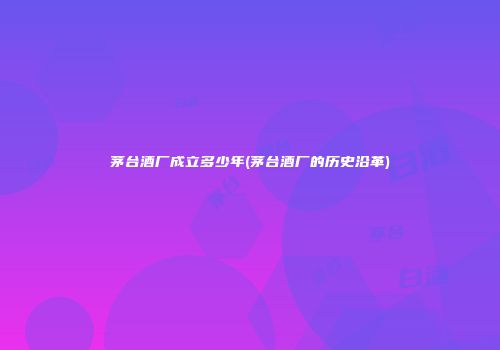 茅台酒厂成立多少年(茅台酒厂的历史沿革)
