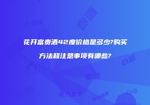 花开富贵酒42度价格是多少?购买方法和注意事项有哪些?