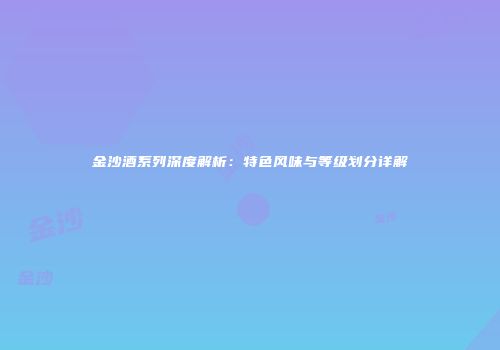 金沙酒系列深度解析：特色风味与等级划分详解
