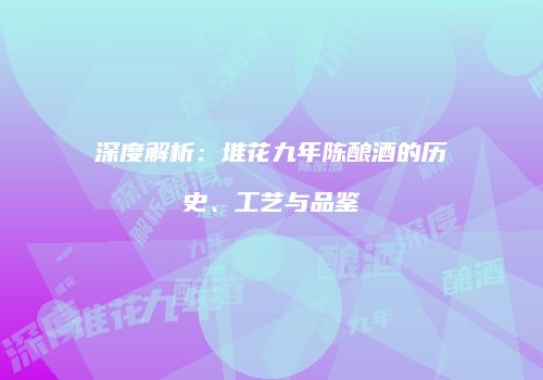 深度解析：堆花九年陈酿酒的历史、工艺与品鉴