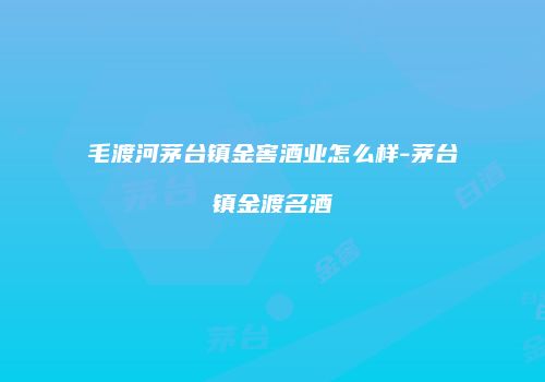 毛渡河茅台镇金窖酒业怎么样-茅台镇金渡名酒