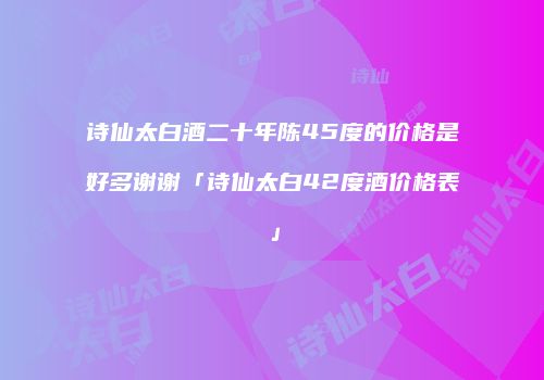 诗仙太白酒二十年陈45度的价格是好多谢谢「诗仙太白42度酒价格表」