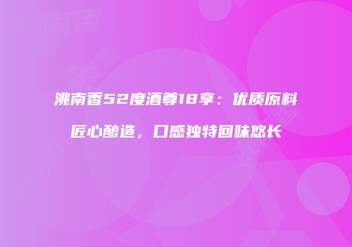 洮南香52度酒尊18享：优质原料匠心酿造，口感独特回味悠长