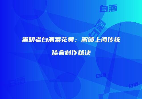 崇明老白酒菜花黄：解锁上海传统佳肴制作秘诀