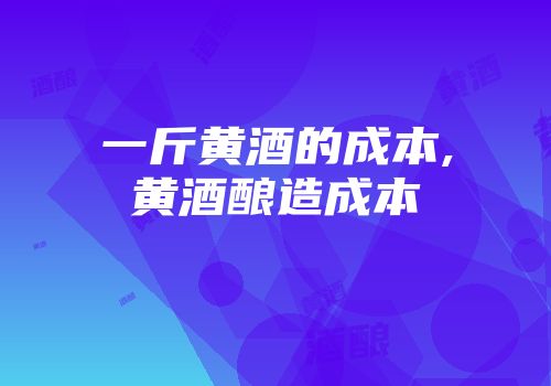 一斤黄酒的成本,黄酒酿造成本
