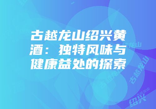 古越龙山绍兴黄酒：独特风味与健康益处的探索