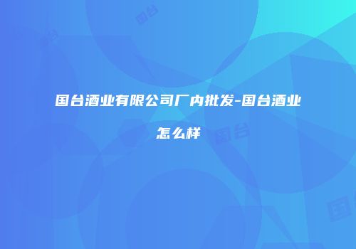 国台酒业有限公司厂内批发-国台酒业怎么样