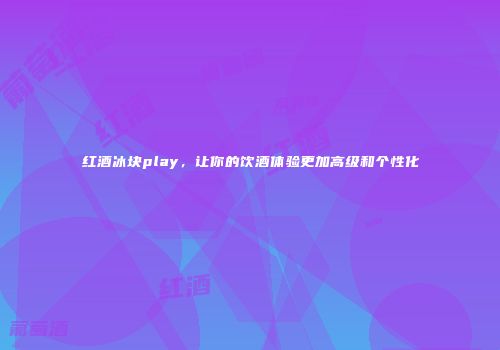 红酒冰块play，让你的饮酒体验更加高级和个性化