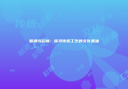 酿酒与彩锦：探寻传统工艺的文化意涵