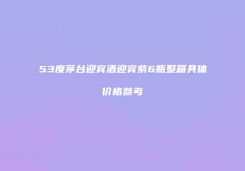 53度茅台迎宾酒迎宾紫6瓶整箱具体价格参考