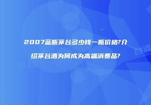 2007蓝瓶茅台多少钱一瓶价格?介绍茅台酒为何成为高端消费品?
