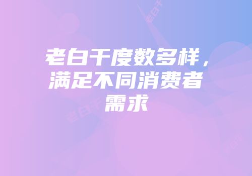 老白干度数多样，满足不同消费者需求