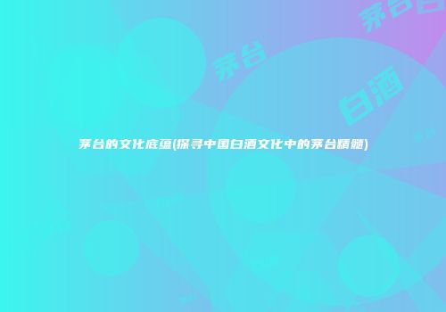 茅台的文化底蕴(探寻中国白酒文化中的茅台精髓)