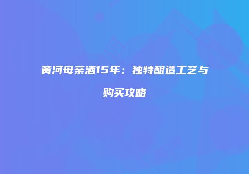 黄河母亲酒15年：独特酿造工艺与购买攻略