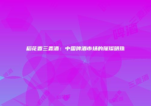 稻花香三麦酒：中国啤酒市场的璀璨明珠