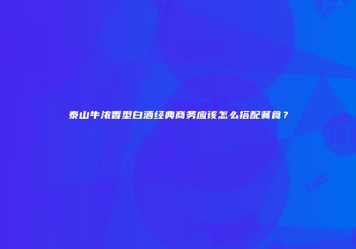 泰山牛浓香型白酒经典商务应该怎么搭配餐食？