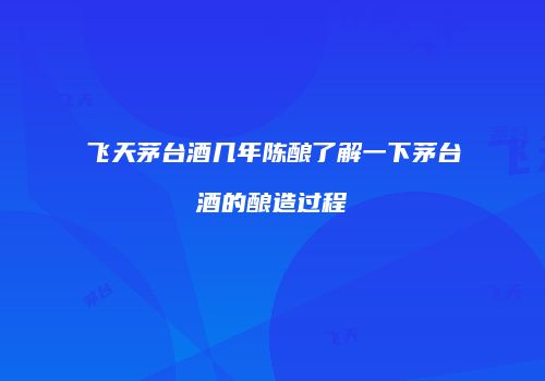 飞天茅台酒几年陈酿了解一下茅台酒的酿造过程