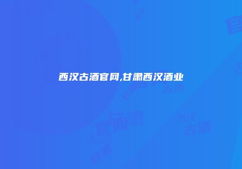 西汉古酒官网,甘肃西汉酒业