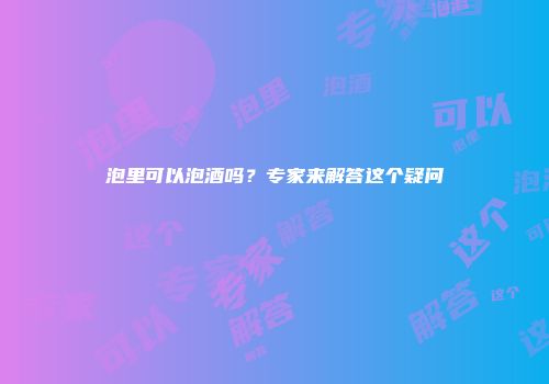 泡里可以泡酒吗？专家来解答这个疑问