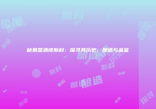 秘鲁国酒皮斯科：探寻其历史、酿造与品鉴