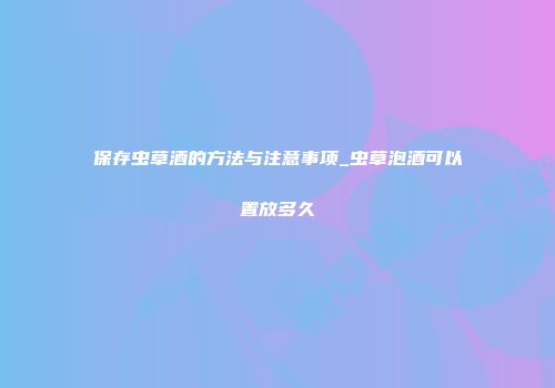 保存虫草酒的方法与注意事项_虫草泡酒可以置放多久