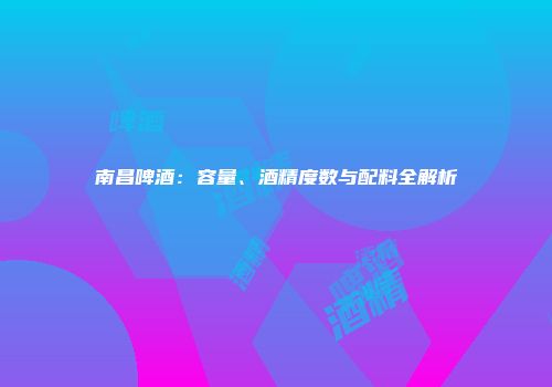 南昌啤酒：容量、酒精度数与配料全解析