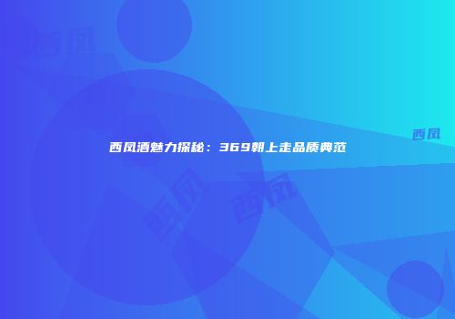 西凤酒魅力探秘：369朝上走品质典范