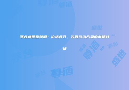 茅台盛世金尊酒：价格飙升，收藏价值凸显的市场分析