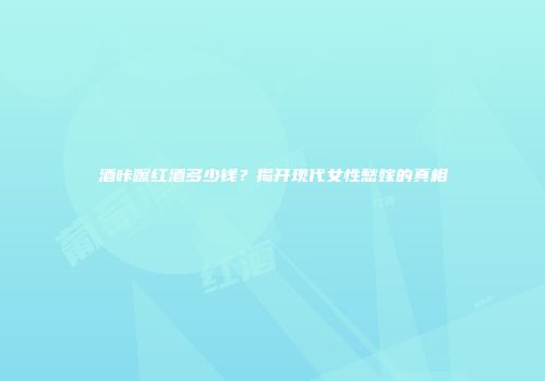 酒咔嚓红酒多少钱？揭开现代女性愁嫁的真相