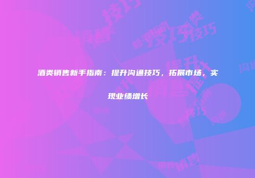 酒类销售新手指南：提升沟通技巧，拓展市场，实现业绩增长