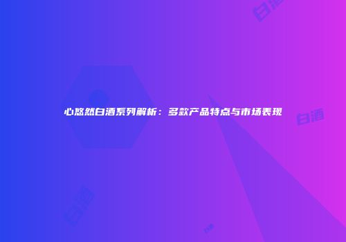 心悠然白酒系列解析：多款产品特点与市场表现
