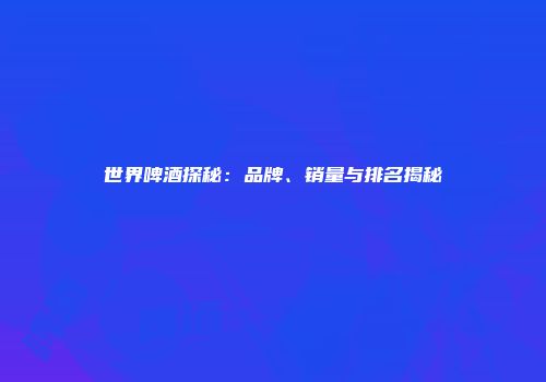 世界啤酒探秘：品牌、销量与排名揭秘