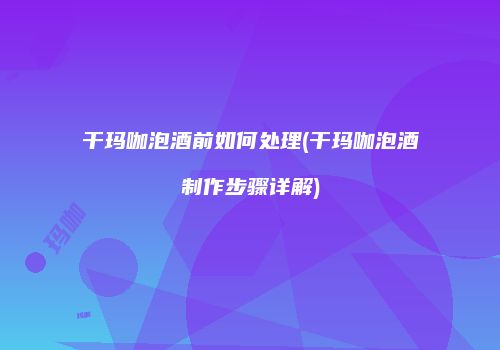 干玛咖泡酒前如何处理(干玛咖泡酒制作步骤详解)